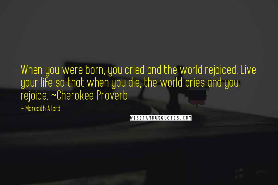 Meredith Allard Quotes: When you were born, you cried and the world rejoiced. Live your life so that when you die, the world cries and you rejoice. ~Cherokee Proverb