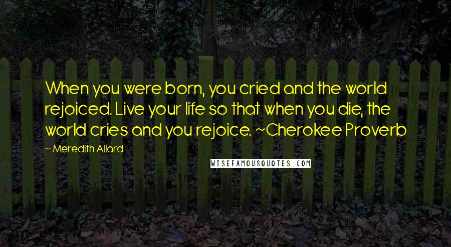 Meredith Allard Quotes: When you were born, you cried and the world rejoiced. Live your life so that when you die, the world cries and you rejoice. ~Cherokee Proverb