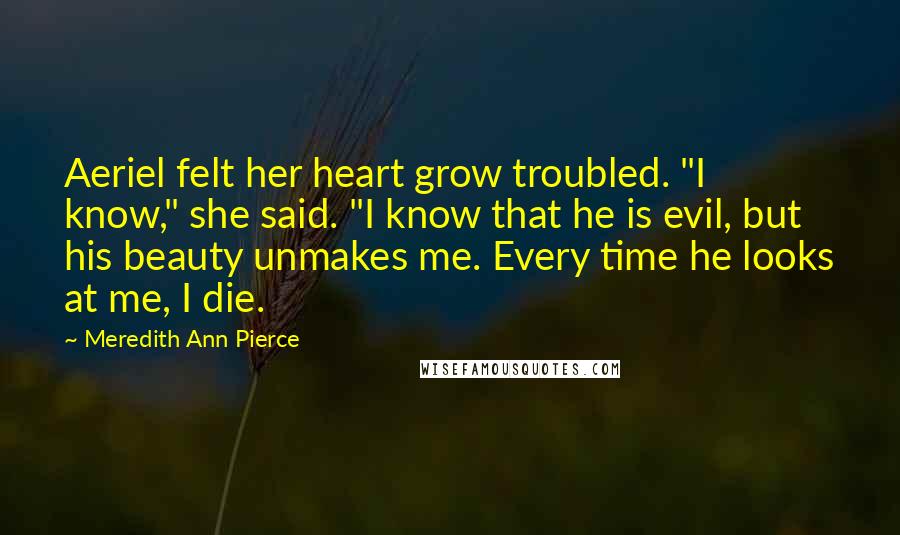 Meredith Ann Pierce Quotes: Aeriel felt her heart grow troubled. "I know," she said. "I know that he is evil, but his beauty unmakes me. Every time he looks at me, I die.