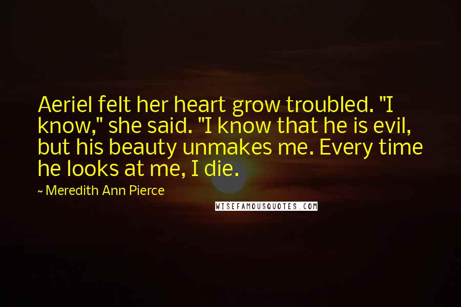 Meredith Ann Pierce Quotes: Aeriel felt her heart grow troubled. "I know," she said. "I know that he is evil, but his beauty unmakes me. Every time he looks at me, I die.