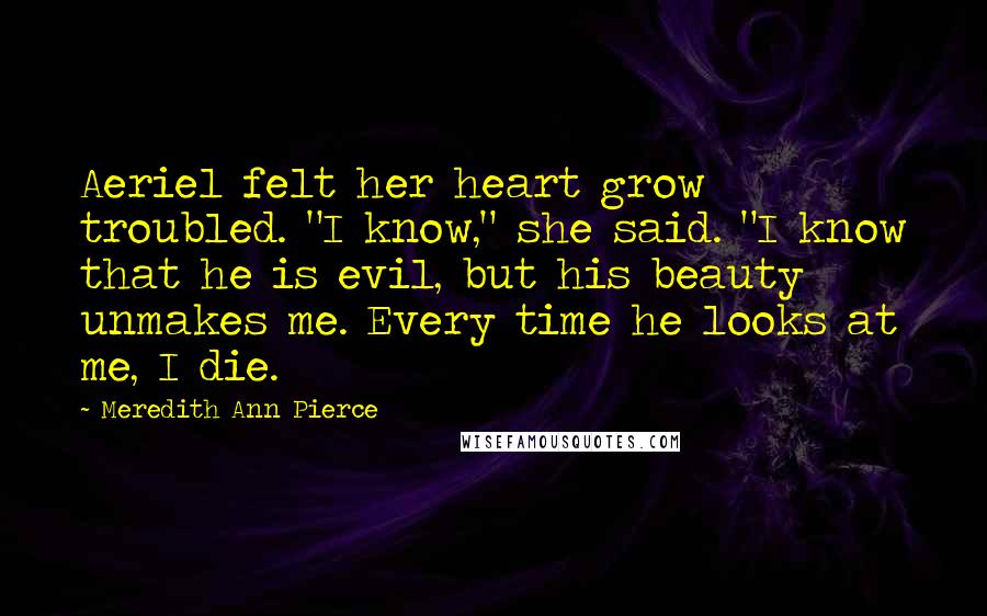 Meredith Ann Pierce Quotes: Aeriel felt her heart grow troubled. "I know," she said. "I know that he is evil, but his beauty unmakes me. Every time he looks at me, I die.