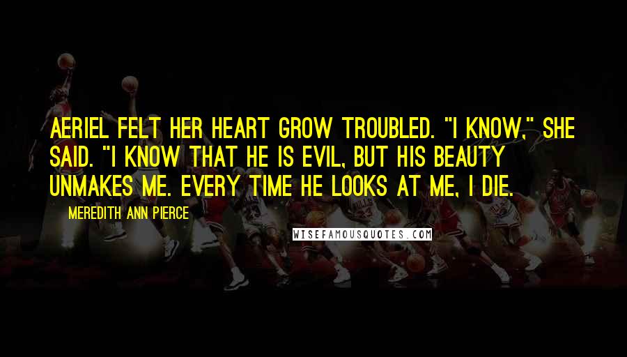 Meredith Ann Pierce Quotes: Aeriel felt her heart grow troubled. "I know," she said. "I know that he is evil, but his beauty unmakes me. Every time he looks at me, I die.