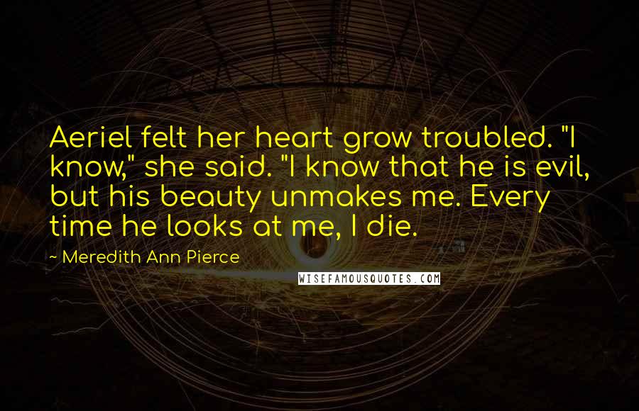 Meredith Ann Pierce Quotes: Aeriel felt her heart grow troubled. "I know," she said. "I know that he is evil, but his beauty unmakes me. Every time he looks at me, I die.