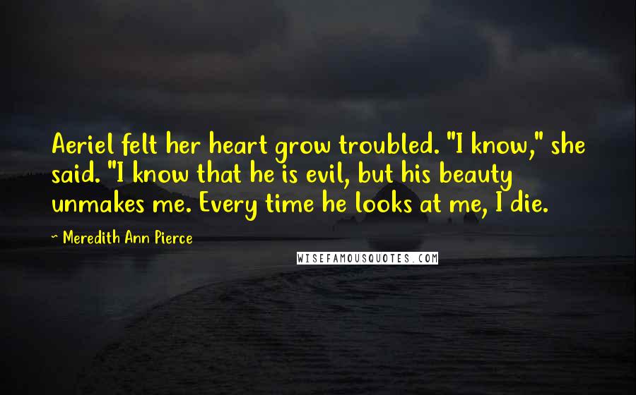 Meredith Ann Pierce Quotes: Aeriel felt her heart grow troubled. "I know," she said. "I know that he is evil, but his beauty unmakes me. Every time he looks at me, I die.