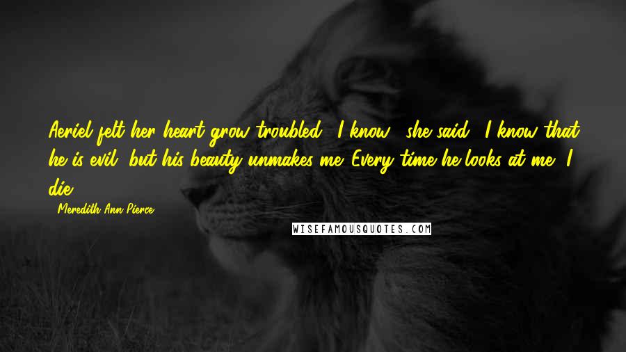 Meredith Ann Pierce Quotes: Aeriel felt her heart grow troubled. "I know," she said. "I know that he is evil, but his beauty unmakes me. Every time he looks at me, I die.