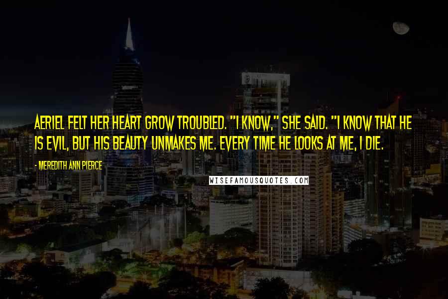 Meredith Ann Pierce Quotes: Aeriel felt her heart grow troubled. "I know," she said. "I know that he is evil, but his beauty unmakes me. Every time he looks at me, I die.