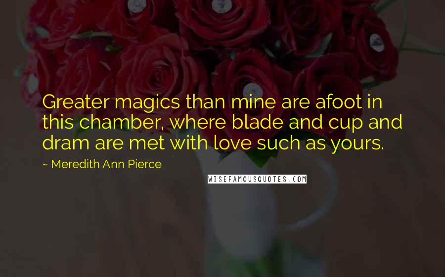 Meredith Ann Pierce Quotes: Greater magics than mine are afoot in this chamber, where blade and cup and dram are met with love such as yours.