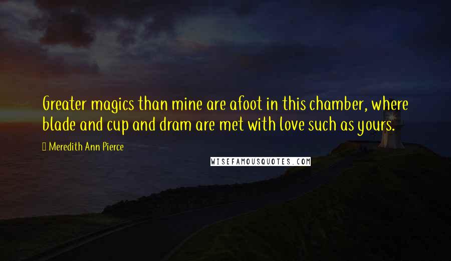 Meredith Ann Pierce Quotes: Greater magics than mine are afoot in this chamber, where blade and cup and dram are met with love such as yours.