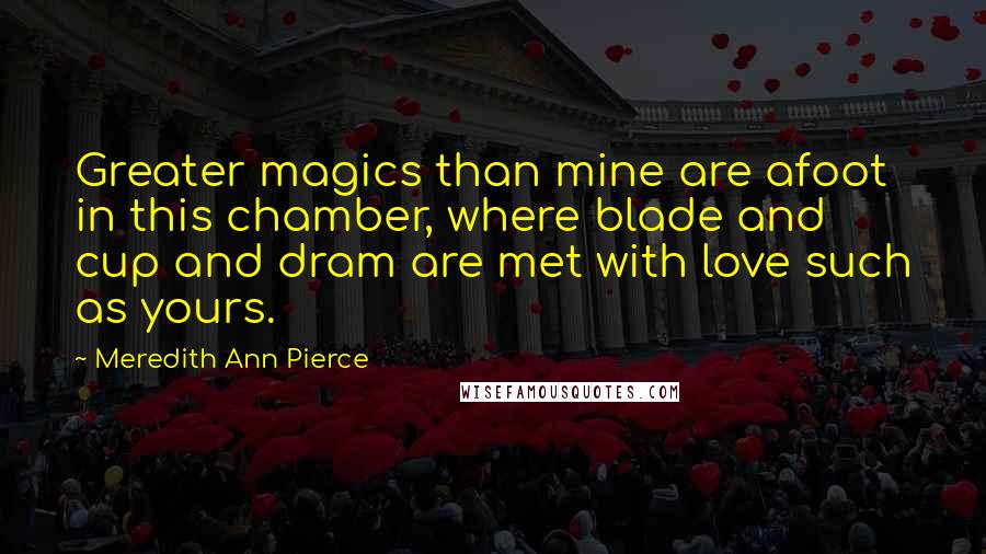 Meredith Ann Pierce Quotes: Greater magics than mine are afoot in this chamber, where blade and cup and dram are met with love such as yours.