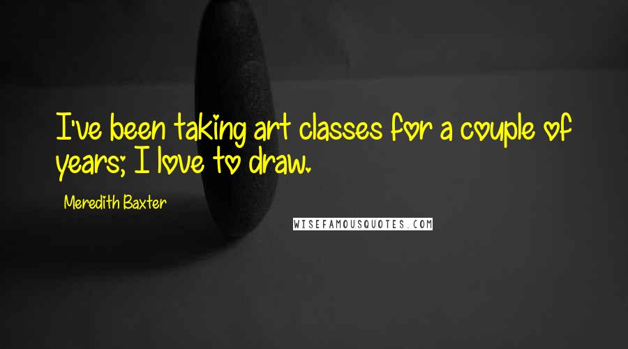Meredith Baxter Quotes: I've been taking art classes for a couple of years; I love to draw.