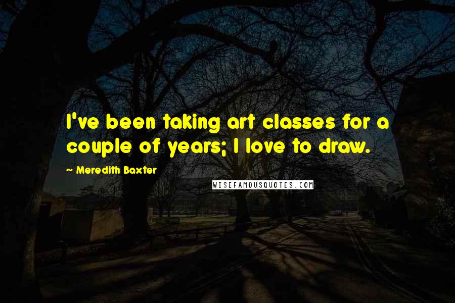 Meredith Baxter Quotes: I've been taking art classes for a couple of years; I love to draw.