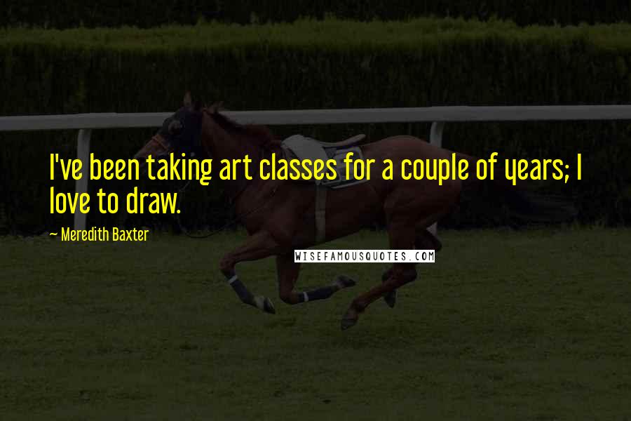 Meredith Baxter Quotes: I've been taking art classes for a couple of years; I love to draw.