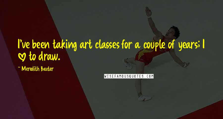 Meredith Baxter Quotes: I've been taking art classes for a couple of years; I love to draw.