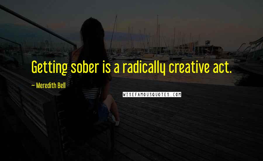 Meredith Bell Quotes: Getting sober is a radically creative act.