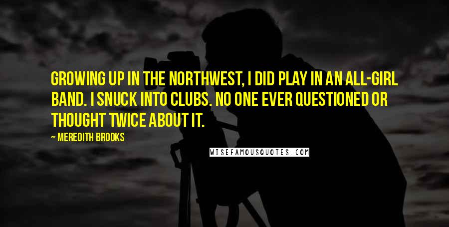 Meredith Brooks Quotes: Growing up in the Northwest, I did play in an all-girl band. I snuck into clubs. No one ever questioned or thought twice about it.