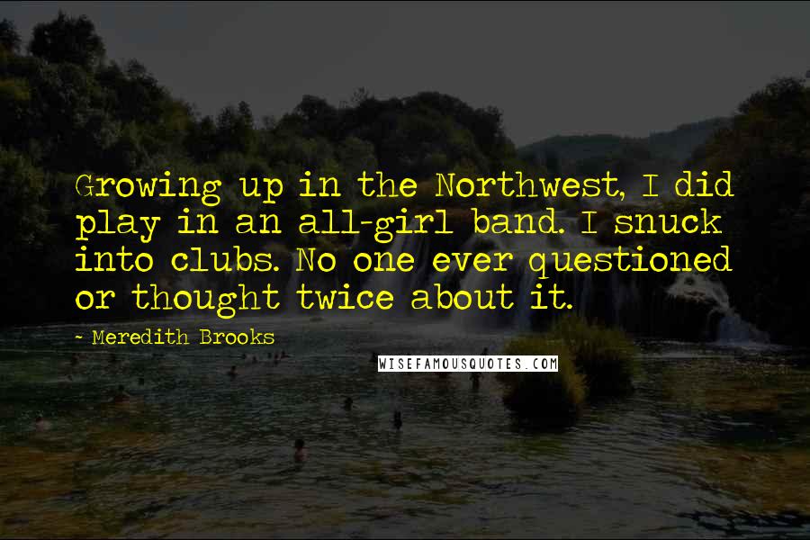 Meredith Brooks Quotes: Growing up in the Northwest, I did play in an all-girl band. I snuck into clubs. No one ever questioned or thought twice about it.