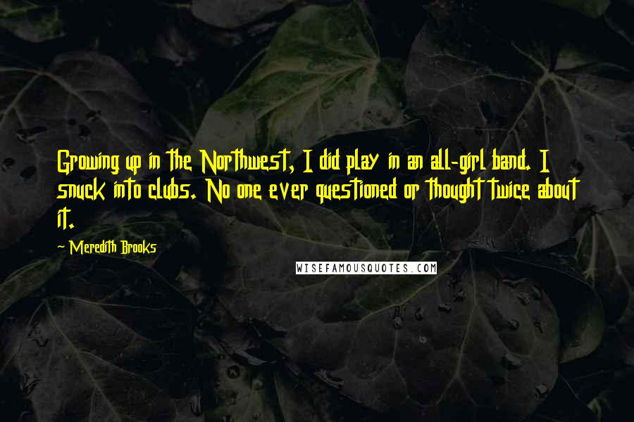 Meredith Brooks Quotes: Growing up in the Northwest, I did play in an all-girl band. I snuck into clubs. No one ever questioned or thought twice about it.