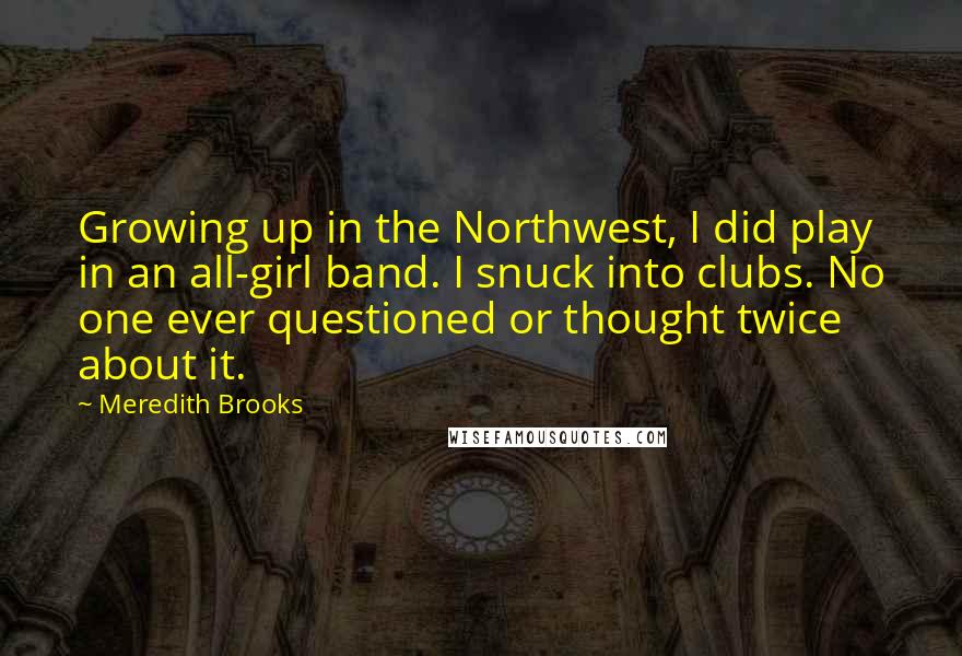 Meredith Brooks Quotes: Growing up in the Northwest, I did play in an all-girl band. I snuck into clubs. No one ever questioned or thought twice about it.