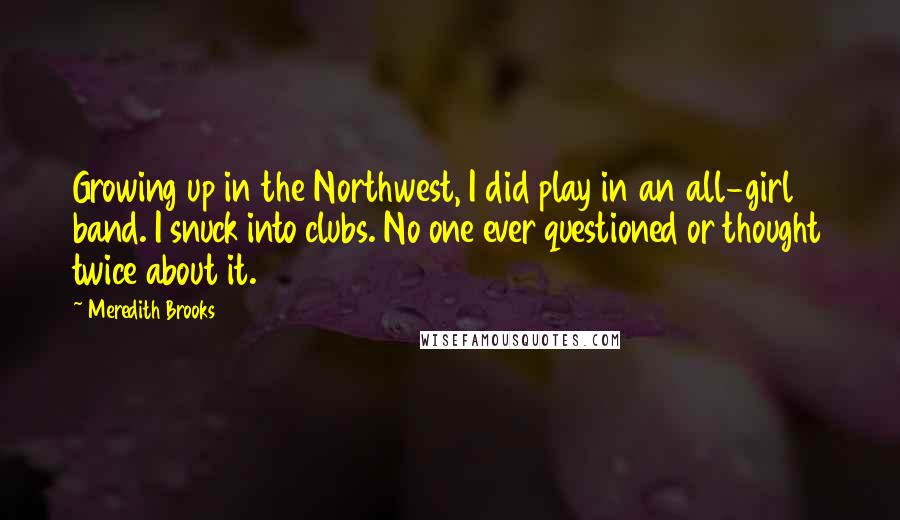 Meredith Brooks Quotes: Growing up in the Northwest, I did play in an all-girl band. I snuck into clubs. No one ever questioned or thought twice about it.