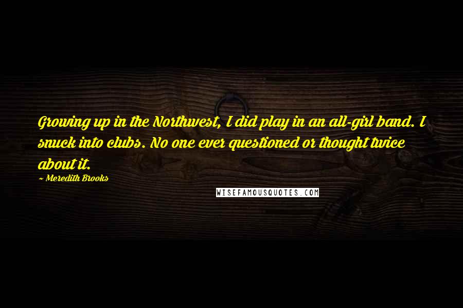 Meredith Brooks Quotes: Growing up in the Northwest, I did play in an all-girl band. I snuck into clubs. No one ever questioned or thought twice about it.