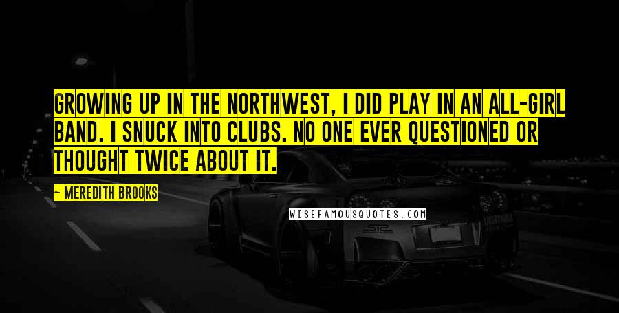 Meredith Brooks Quotes: Growing up in the Northwest, I did play in an all-girl band. I snuck into clubs. No one ever questioned or thought twice about it.