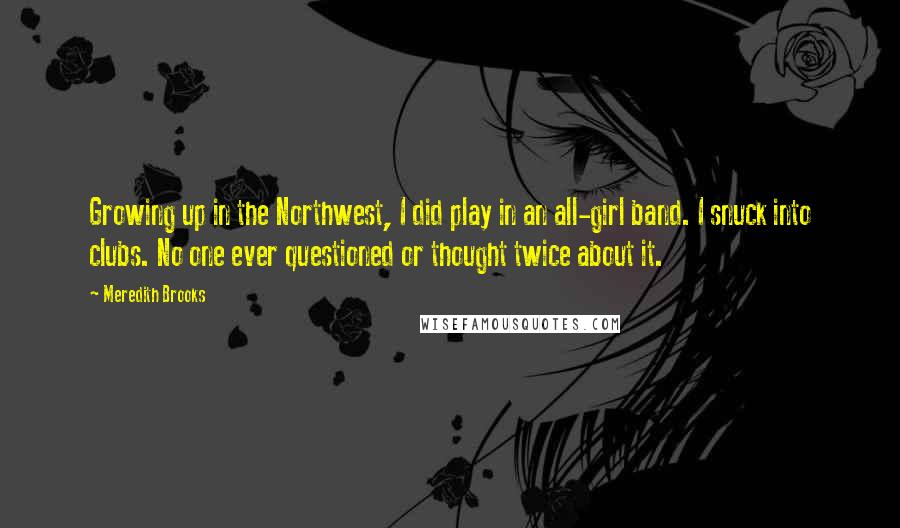 Meredith Brooks Quotes: Growing up in the Northwest, I did play in an all-girl band. I snuck into clubs. No one ever questioned or thought twice about it.