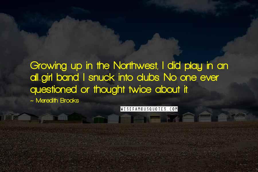 Meredith Brooks Quotes: Growing up in the Northwest, I did play in an all-girl band. I snuck into clubs. No one ever questioned or thought twice about it.