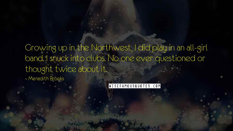 Meredith Brooks Quotes: Growing up in the Northwest, I did play in an all-girl band. I snuck into clubs. No one ever questioned or thought twice about it.