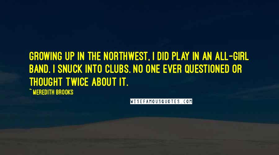 Meredith Brooks Quotes: Growing up in the Northwest, I did play in an all-girl band. I snuck into clubs. No one ever questioned or thought twice about it.