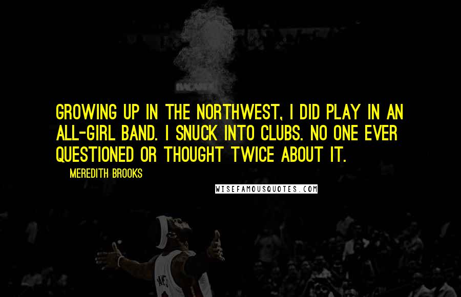 Meredith Brooks Quotes: Growing up in the Northwest, I did play in an all-girl band. I snuck into clubs. No one ever questioned or thought twice about it.