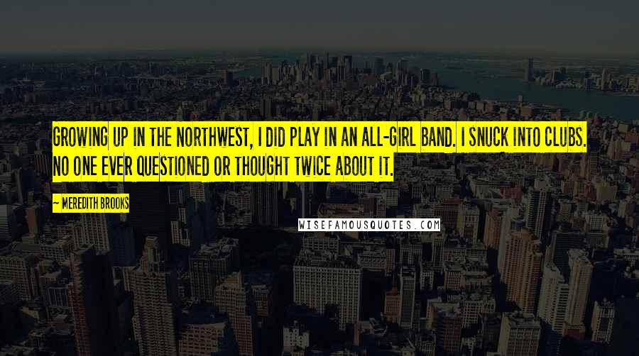 Meredith Brooks Quotes: Growing up in the Northwest, I did play in an all-girl band. I snuck into clubs. No one ever questioned or thought twice about it.