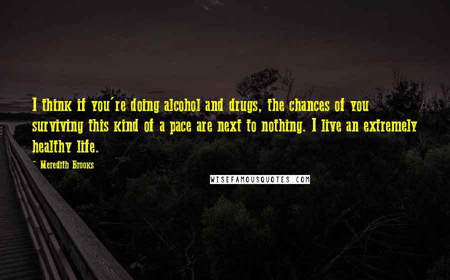 Meredith Brooks Quotes: I think if you're doing alcohol and drugs, the chances of you surviving this kind of a pace are next to nothing. I live an extremely healthy life.