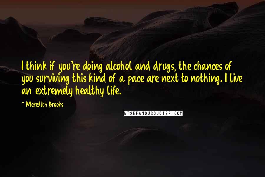 Meredith Brooks Quotes: I think if you're doing alcohol and drugs, the chances of you surviving this kind of a pace are next to nothing. I live an extremely healthy life.