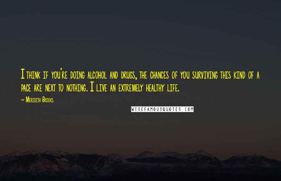 Meredith Brooks Quotes: I think if you're doing alcohol and drugs, the chances of you surviving this kind of a pace are next to nothing. I live an extremely healthy life.