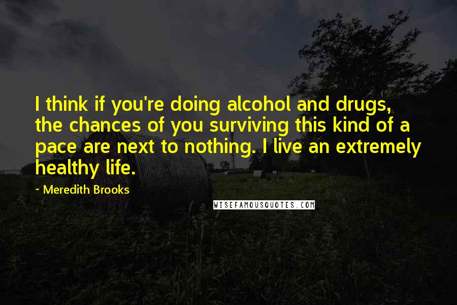 Meredith Brooks Quotes: I think if you're doing alcohol and drugs, the chances of you surviving this kind of a pace are next to nothing. I live an extremely healthy life.