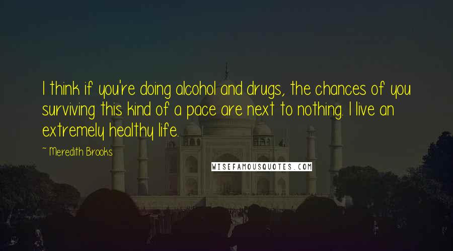 Meredith Brooks Quotes: I think if you're doing alcohol and drugs, the chances of you surviving this kind of a pace are next to nothing. I live an extremely healthy life.