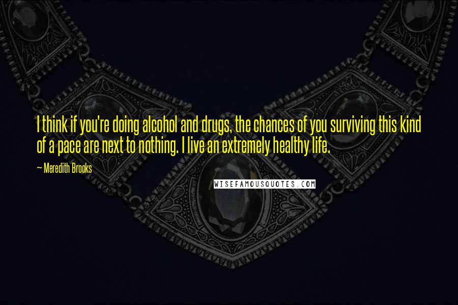 Meredith Brooks Quotes: I think if you're doing alcohol and drugs, the chances of you surviving this kind of a pace are next to nothing. I live an extremely healthy life.