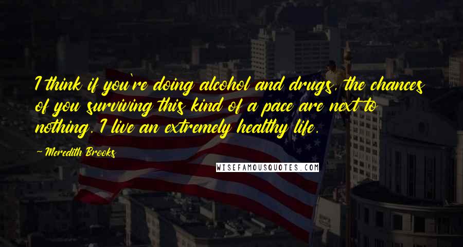 Meredith Brooks Quotes: I think if you're doing alcohol and drugs, the chances of you surviving this kind of a pace are next to nothing. I live an extremely healthy life.