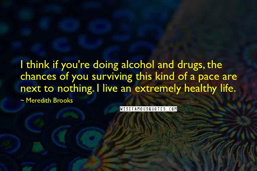 Meredith Brooks Quotes: I think if you're doing alcohol and drugs, the chances of you surviving this kind of a pace are next to nothing. I live an extremely healthy life.