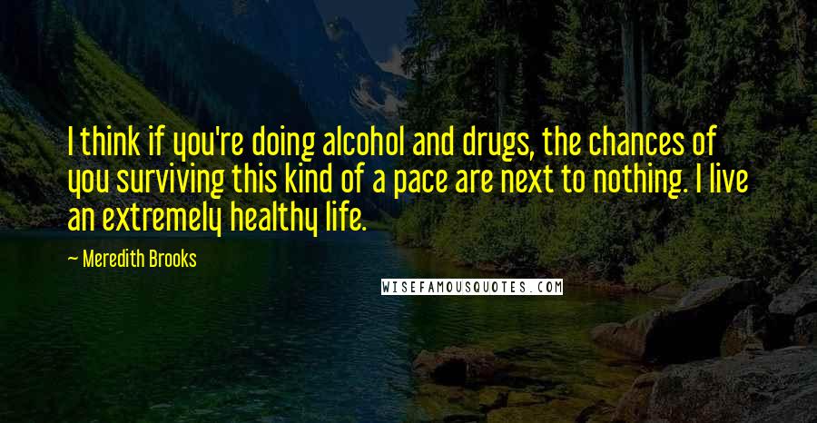 Meredith Brooks Quotes: I think if you're doing alcohol and drugs, the chances of you surviving this kind of a pace are next to nothing. I live an extremely healthy life.