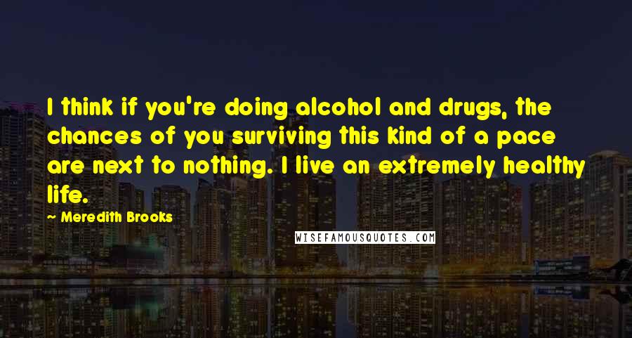 Meredith Brooks Quotes: I think if you're doing alcohol and drugs, the chances of you surviving this kind of a pace are next to nothing. I live an extremely healthy life.
