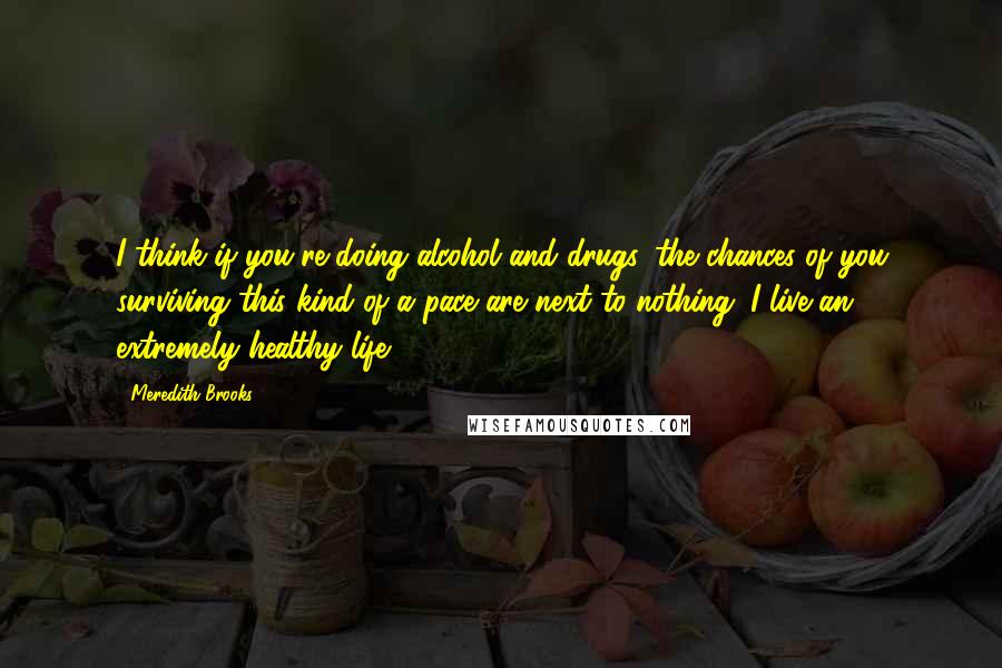 Meredith Brooks Quotes: I think if you're doing alcohol and drugs, the chances of you surviving this kind of a pace are next to nothing. I live an extremely healthy life.