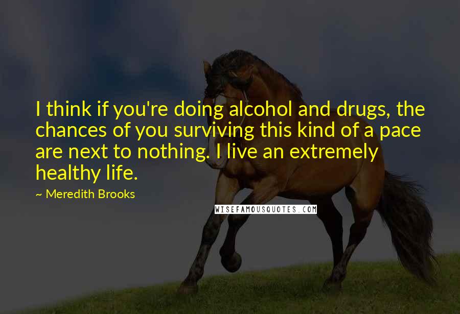 Meredith Brooks Quotes: I think if you're doing alcohol and drugs, the chances of you surviving this kind of a pace are next to nothing. I live an extremely healthy life.