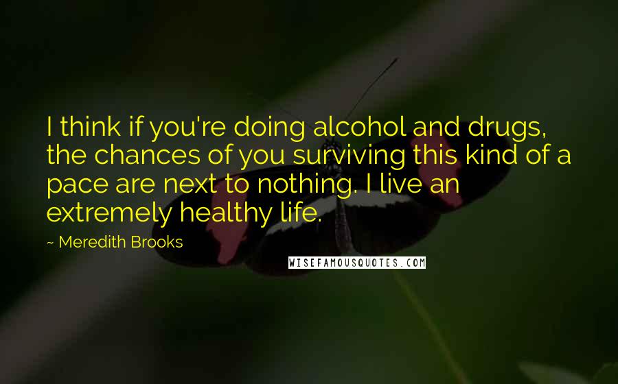 Meredith Brooks Quotes: I think if you're doing alcohol and drugs, the chances of you surviving this kind of a pace are next to nothing. I live an extremely healthy life.