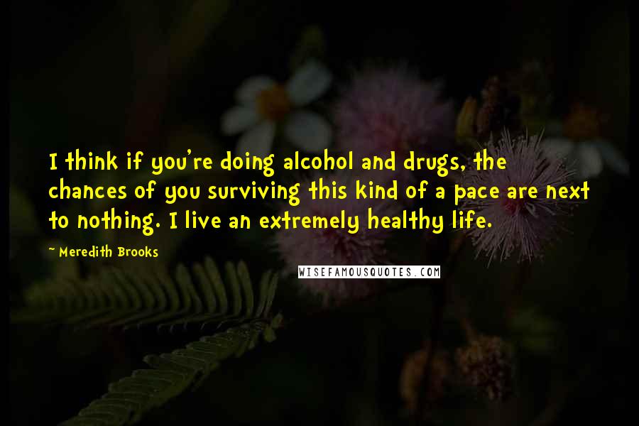 Meredith Brooks Quotes: I think if you're doing alcohol and drugs, the chances of you surviving this kind of a pace are next to nothing. I live an extremely healthy life.