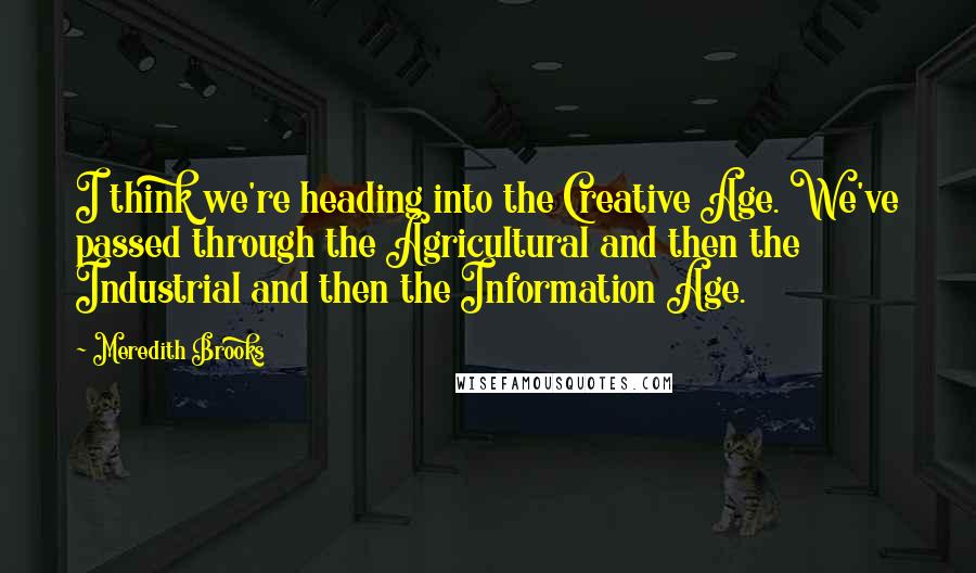 Meredith Brooks Quotes: I think we're heading into the Creative Age. We've passed through the Agricultural and then the Industrial and then the Information Age.