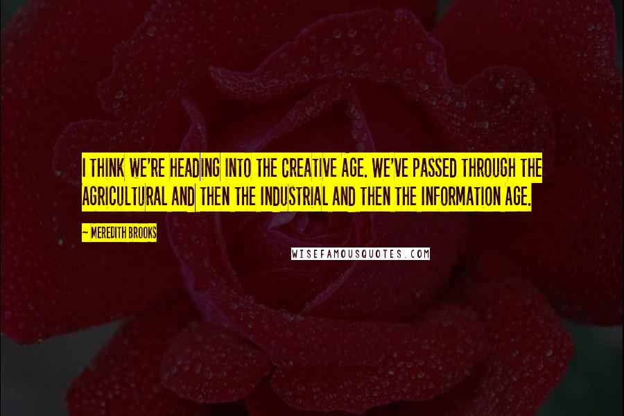 Meredith Brooks Quotes: I think we're heading into the Creative Age. We've passed through the Agricultural and then the Industrial and then the Information Age.