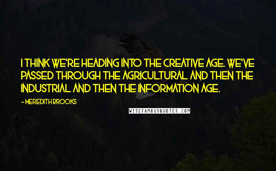 Meredith Brooks Quotes: I think we're heading into the Creative Age. We've passed through the Agricultural and then the Industrial and then the Information Age.