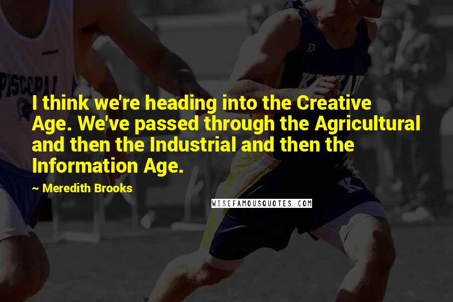 Meredith Brooks Quotes: I think we're heading into the Creative Age. We've passed through the Agricultural and then the Industrial and then the Information Age.