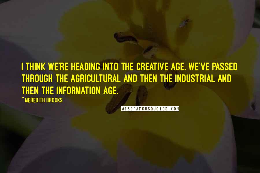 Meredith Brooks Quotes: I think we're heading into the Creative Age. We've passed through the Agricultural and then the Industrial and then the Information Age.